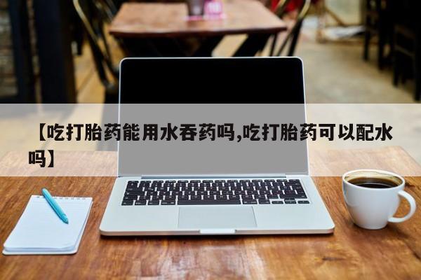 最便宜的打胎药的私人微信【吃打胎药能用水吞药吗,吃打胎药可以配水吗】
