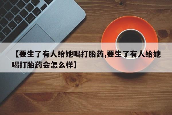最便宜的打胎药的私人微信【要生了有人给她喝打胎药,要生了有人给她喝打胎药会怎么样】