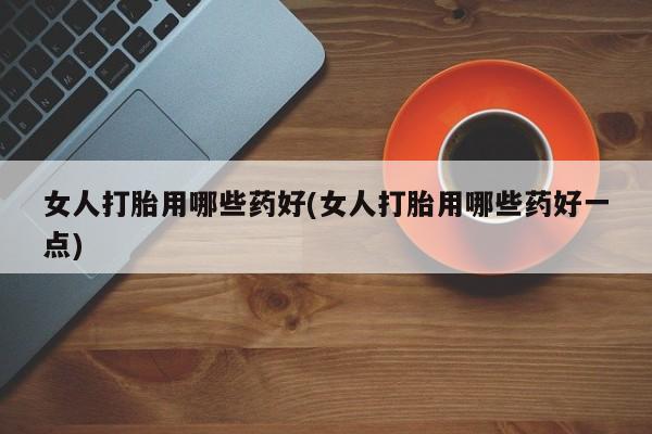 最便宜的打胎药的私人微信女人打胎用哪些药好(女人打胎用哪些药好一点)