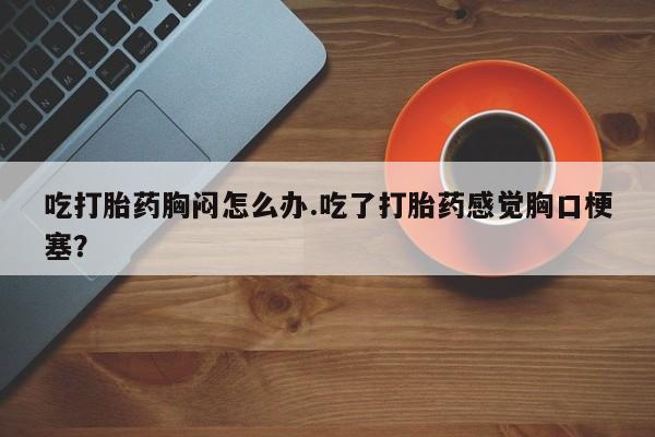 最便宜的打胎药的私人微信吃打胎药胸闷怎么办.吃了打胎药感觉胸口梗塞？