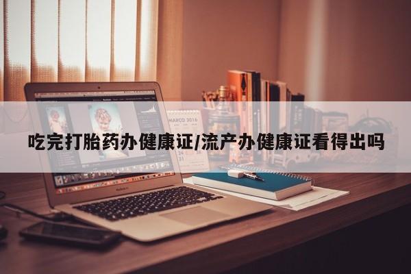 最便宜的打胎药的私人微信吃完打胎药办健康证/流产办健康证看得出吗