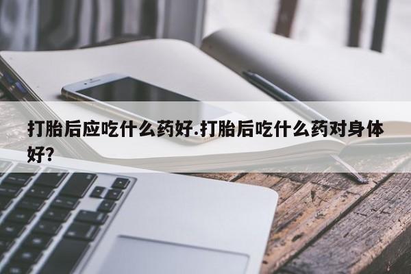最便宜的打胎药的私人微信打胎后应吃什么药好.打胎后吃什么药对身体好？