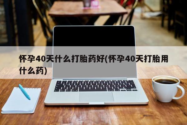 最便宜的打胎药的私人微信怀孕40天什么打胎药好(怀孕40天打胎用什么药)