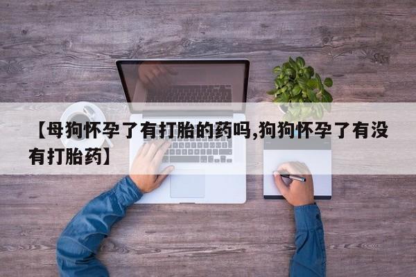 最便宜的打胎药的私人微信【母狗怀孕了有打胎的药吗,狗狗怀孕了有没有打胎药】