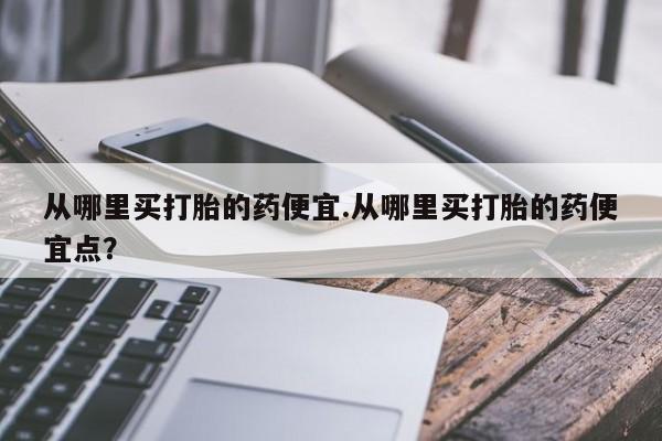 最便宜的打胎药的私人微信从哪里买打胎的药便宜.从哪里买打胎的药便宜点？