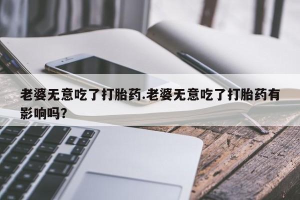 最便宜的打胎药的私人微信老婆无意吃了打胎药.老婆无意吃了打胎药有影响吗？