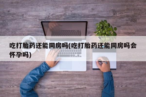最便宜的打胎药的私人微信吃打胎药还能同房吗(吃打胎药还能同房吗会怀孕吗)