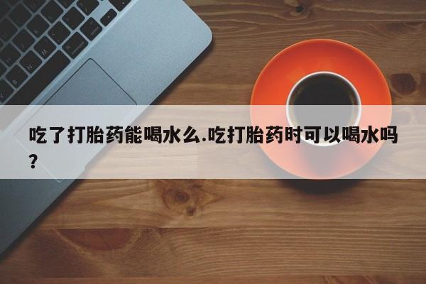 最便宜的打胎药的私人微信吃了打胎药能喝水么.吃打胎药时可以喝水吗？