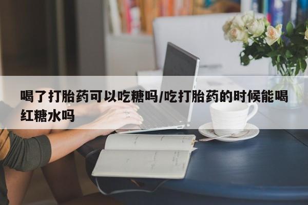 最便宜的打胎药的私人微信喝了打胎药可以吃糖吗/吃打胎药的时候能喝红糖水吗