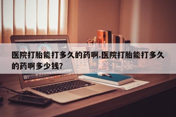 最便宜的打胎药的私人微信医院打胎能打多久的药啊.医院打胎能打多久的药啊多少钱？