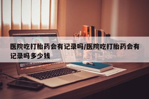 最便宜的打胎药的私人微信医院吃打胎药会有记录吗/医院吃打胎药会有记录吗多少钱