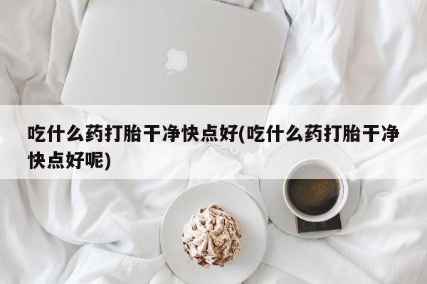 最便宜的打胎药的私人微信吃什么药打胎干净快点好(吃什么药打胎干净快点好呢)