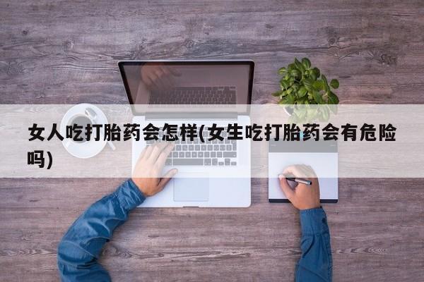 最便宜的打胎药的私人微信女人吃打胎药会怎样(女生吃打胎药会有危险吗)