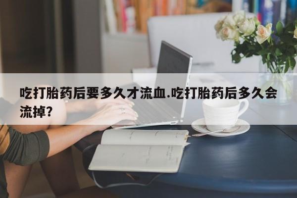 最便宜的打胎药的私人微信吃打胎药后要多久才流血.吃打胎药后多久会流掉？