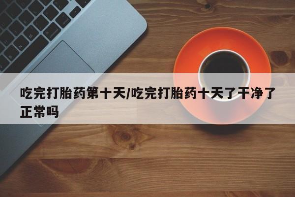 最便宜的打胎药的私人微信吃完打胎药第十天/吃完打胎药十天了干净了正常吗