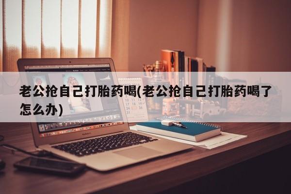 最便宜的打胎药的私人微信老公抢自己打胎药喝(老公抢自己打胎药喝了怎么办)