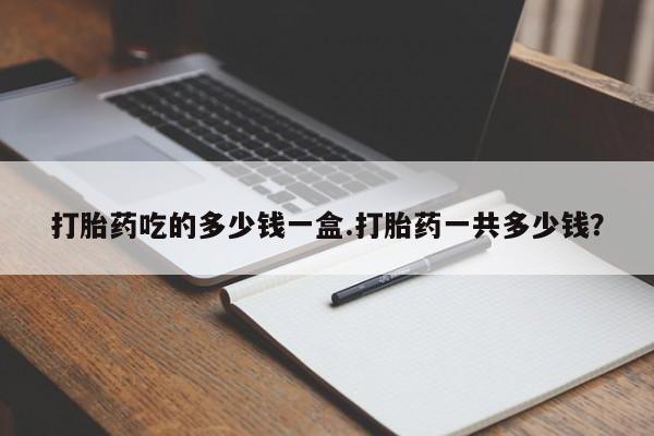 最便宜的打胎药的私人微信打胎药吃的多少钱一盒.打胎药一共多少钱？