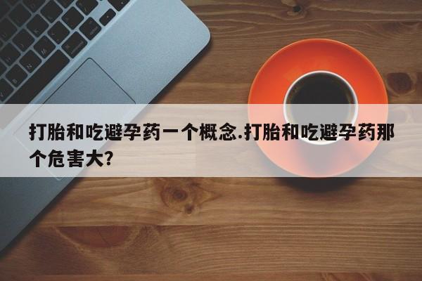 最便宜的打胎药的私人微信打胎和吃避孕药一个概念.打胎和吃避孕药那个危害大？