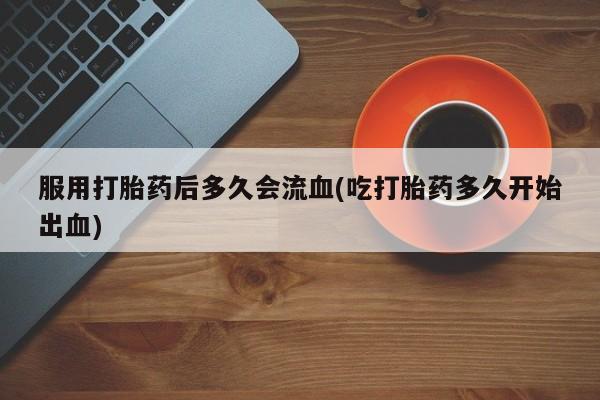 最便宜的打胎药的私人微信服用打胎药后多久会流血(吃打胎药多久开始出血)