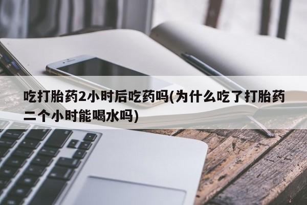 最便宜的打胎药的私人微信吃打胎药2小时后吃药吗(为什么吃了打胎药二个小时能喝水吗)