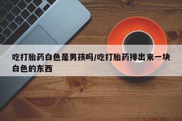 最便宜的打胎药的私人微信吃打胎药白色是男孩吗/吃打胎药排出来一块白色的东西