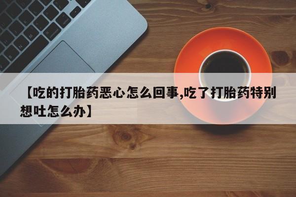 最便宜的打胎药的私人微信【吃的打胎药恶心怎么回事,吃了打胎药特别想吐怎么办】