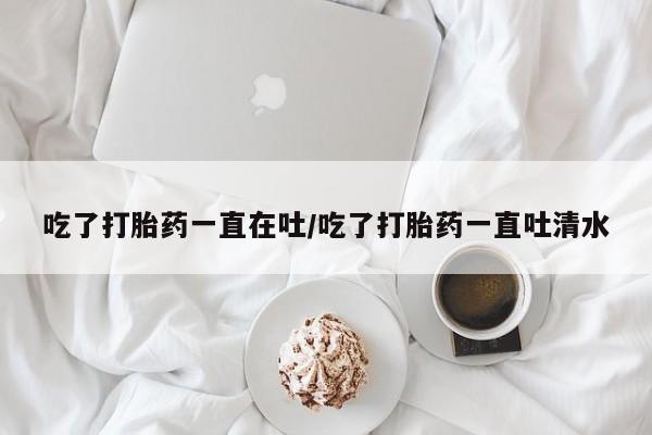 最便宜的打胎药的私人微信吃了打胎药一直在吐/吃了打胎药一直吐清水