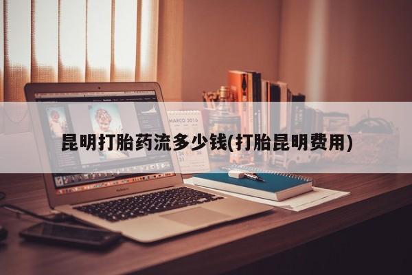 最便宜的打胎药的私人微信昆明打胎药流多少钱(打胎昆明费用)