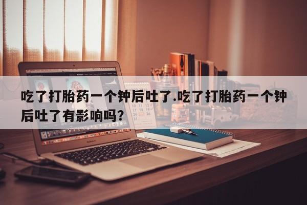 最便宜的打胎药的私人微信吃了打胎药一个钟后吐了.吃了打胎药一个钟后吐了有影响吗？