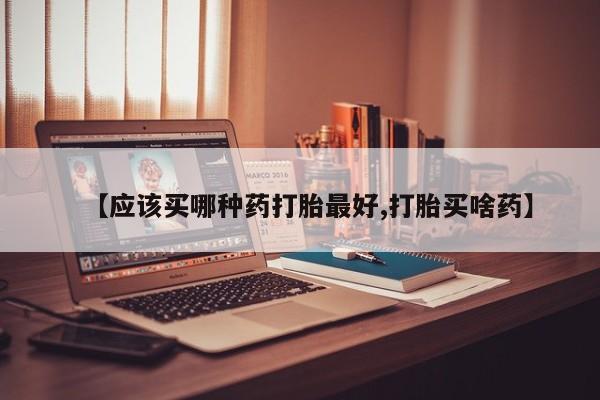 最便宜的打胎药的私人微信【应该买哪种药打胎最好,打胎买啥药】