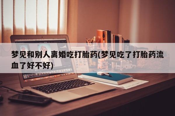 最便宜的打胎药的私人微信梦见和别人离婚吃打胎药(梦见吃了打胎药流血了好不好)