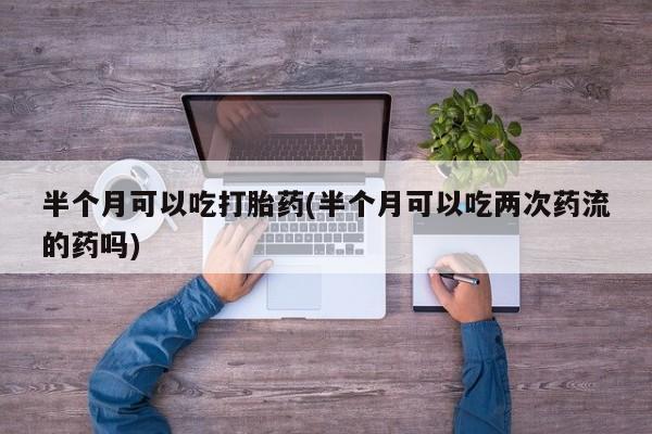 最便宜的打胎药的私人微信半个月可以吃打胎药(半个月可以吃两次药流的药吗)