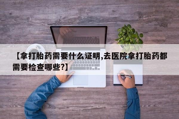 最便宜的打胎药的私人微信【拿打胎药需要什么证明,去医院拿打胎药都需要检查哪些?】