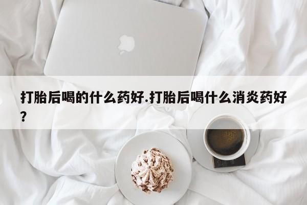 最便宜的打胎药的私人微信打胎后喝的什么药好.打胎后喝什么消炎药好？