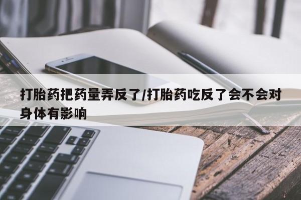 最便宜的打胎药的私人微信打胎药把药量弄反了/打胎药吃反了会不会对身体有影响