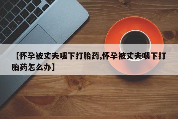 最便宜的打胎药的私人微信【怀孕被丈夫喂下打胎药,怀孕被丈夫喂下打胎药怎么办】