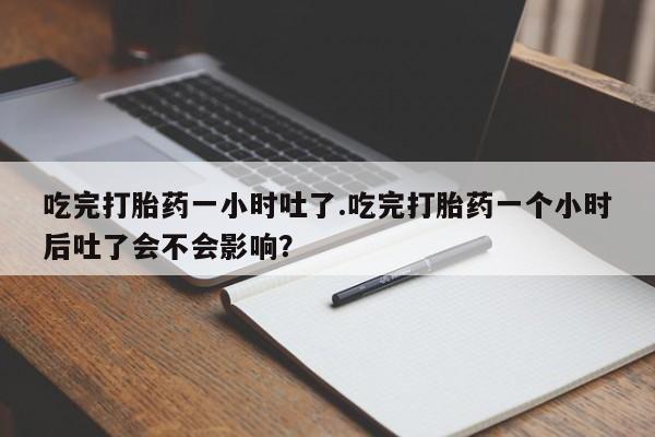最便宜的打胎药的私人微信吃完打胎药一小时吐了.吃完打胎药一个小时后吐了会不会影响？