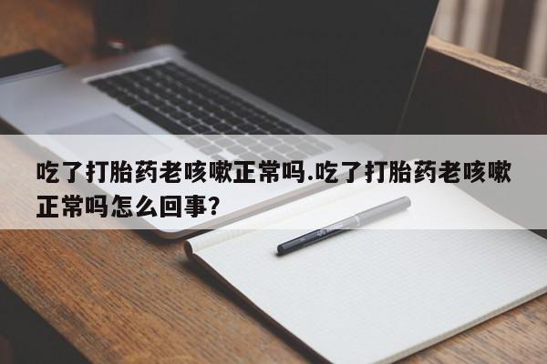 最便宜的打胎药的私人微信吃了打胎药老咳嗽正常吗.吃了打胎药老咳嗽正常吗怎么回事？