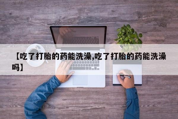 最便宜的打胎药的私人微信【吃了打胎的药能洗澡,吃了打胎的药能洗澡吗】