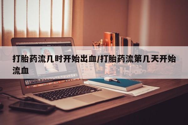 最便宜的打胎药的私人微信打胎药流几时开始出血/打胎药流第几天开始流血