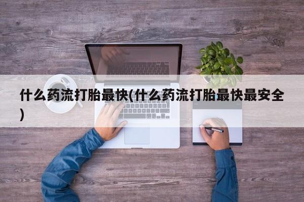 最便宜的打胎药的私人微信什么药流打胎最快(什么药流打胎最快最安全)