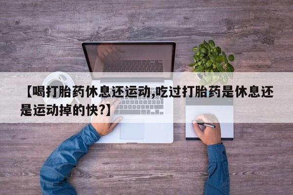 最便宜的打胎药的私人微信【喝打胎药休息还运动,吃过打胎药是休息还是运动掉的快?】