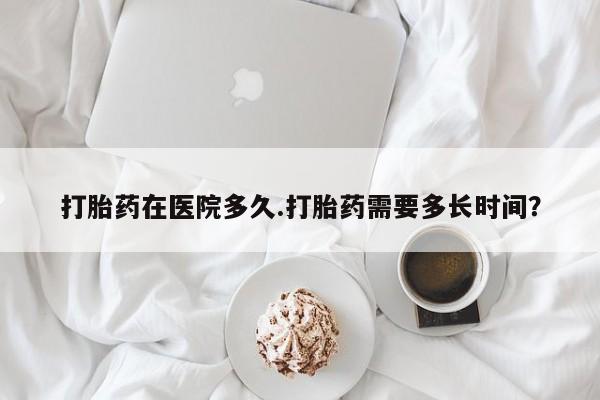 最便宜的打胎药的私人微信打胎药在医院多久.打胎药需要多长时间？