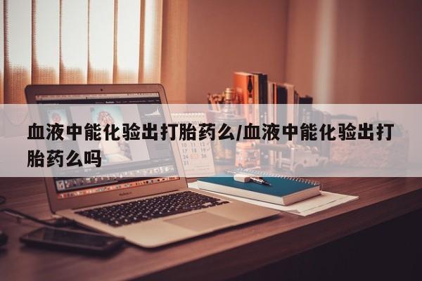 最便宜的打胎药的私人微信血液中能化验出打胎药么/血液中能化验出打胎药么吗
