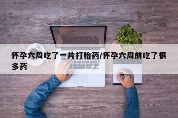 最便宜的打胎药的私人微信怀孕六周吃了一片打胎药/怀孕六周前吃了很多药