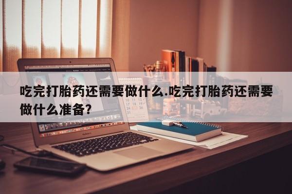 最便宜的打胎药的私人微信吃完打胎药还需要做什么.吃完打胎药还需要做什么准备？