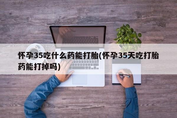 最便宜的打胎药的私人微信怀孕35吃什么药能打胎(怀孕35天吃打胎药能打掉吗)
