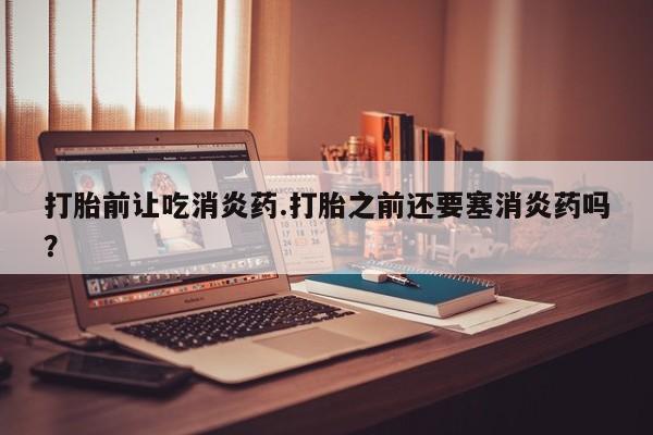 最便宜的打胎药的私人微信打胎前让吃消炎药.打胎之前还要塞消炎药吗？