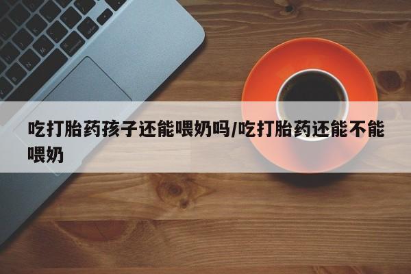 最便宜的打胎药的私人微信吃打胎药孩子还能喂奶吗/吃打胎药还能不能喂奶