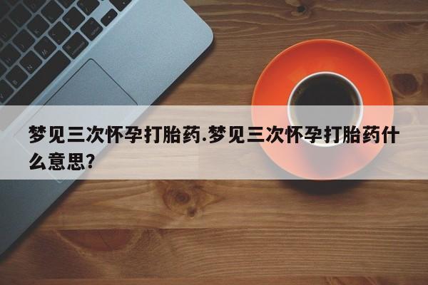最便宜的打胎药的私人微信梦见三次怀孕打胎药.梦见三次怀孕打胎药什么意思？